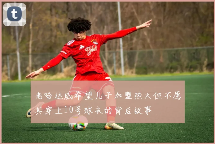 老哈达威希望儿子加盟热火但不愿其穿上10号球衣的背后故事