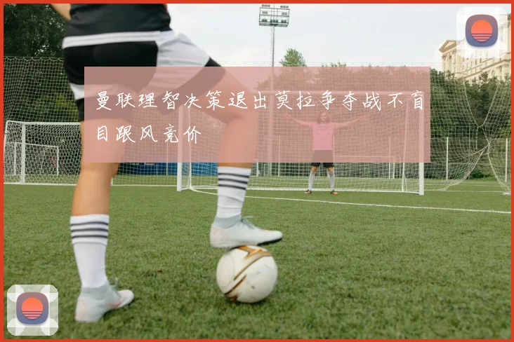 曼联理智决策退出莫拉争夺战不盲目跟风竞价