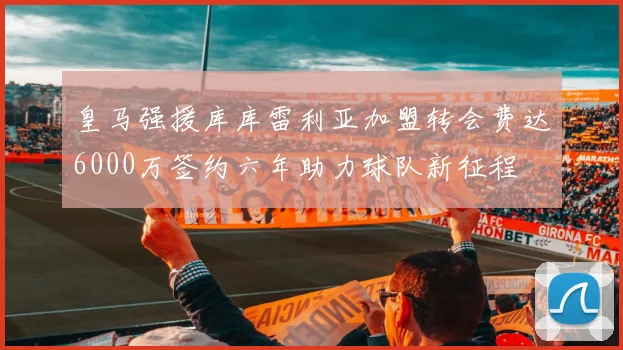 皇马强援库库雷利亚加盟转会费达6000万签约六年助力球队新征程