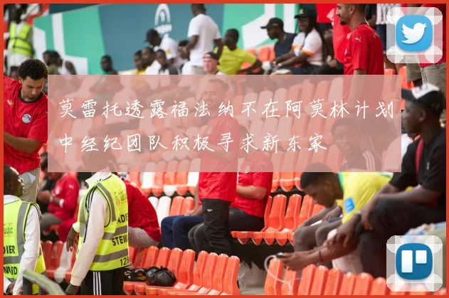 莫雷托透露福法纳不在阿莫林计划中经纪团队积极寻求新东家