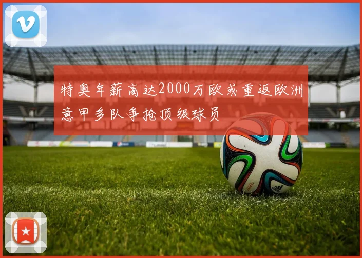 特奥年薪高达2000万欧或重返欧洲意甲多队争抢顶级球员