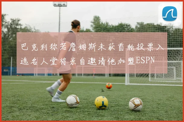 巴克利称若詹姆斯未获首轮投票入选名人堂将亲自邀请他加盟ESPN