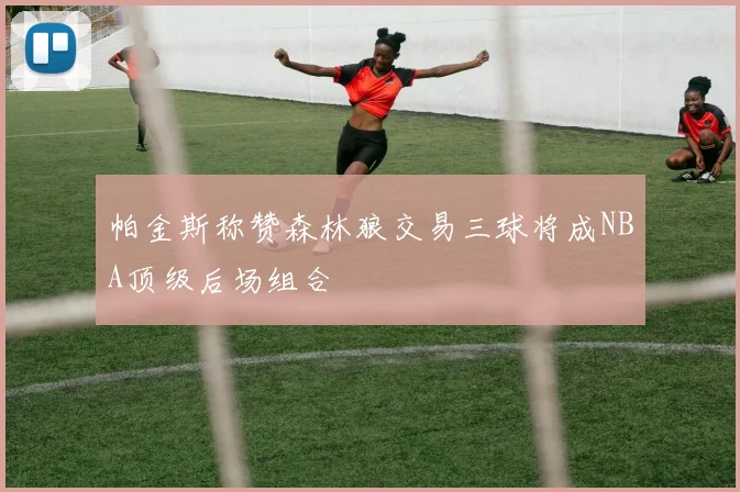 帕金斯称赞森林狼交易三球将成NBA顶级后场组合