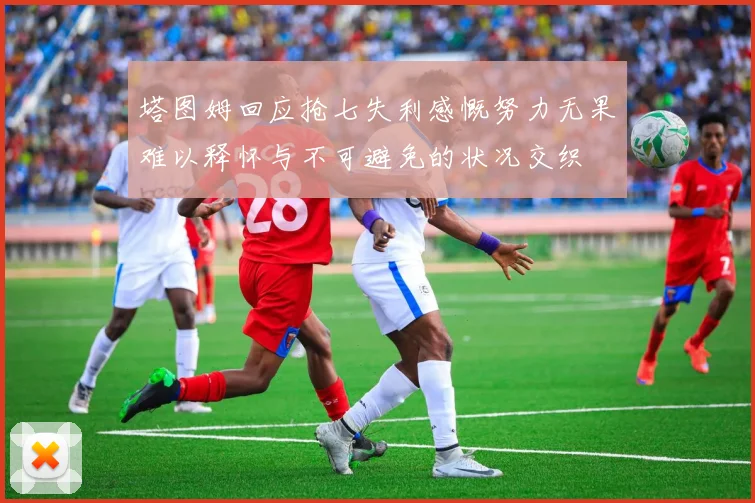 塔图姆回应抢七失利感慨努力无果难以释怀与不可避免的状况交织