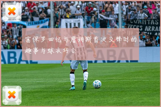 富保罗回忆与詹姆斯首次交锋时的趣事与球衣巧合