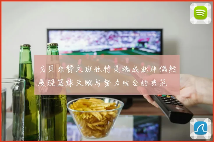 戈贝尔赞文班独特灵魂成就非偶然展现篮球天赋与努力结合的典范