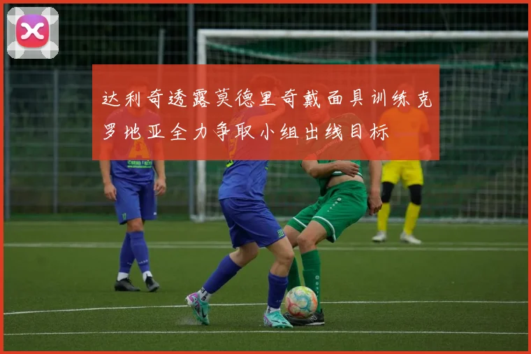 达利奇透露莫德里奇戴面具训练克罗地亚全力争取小组出线目标