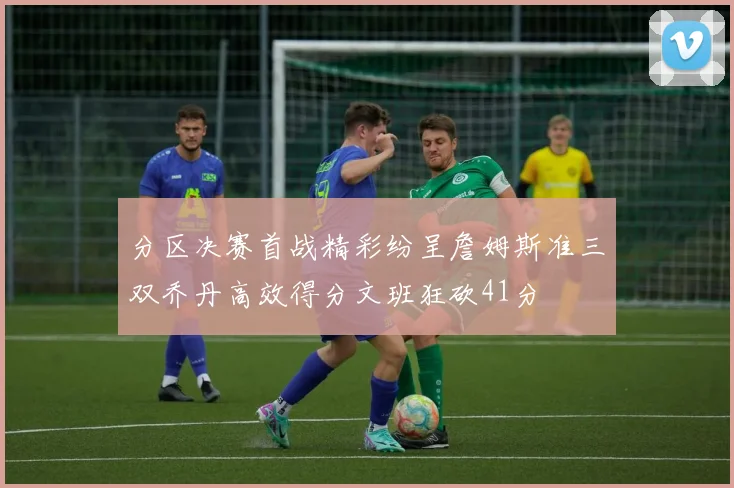 分区决赛首战精彩纷呈詹姆斯准三双乔丹高效得分文班狂砍41分