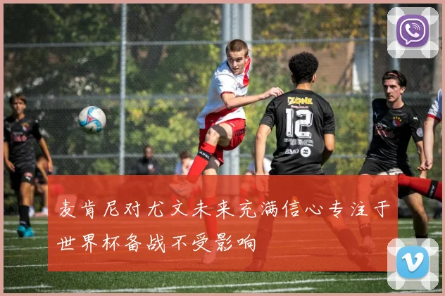 麦肯尼对尤文未来充满信心专注于世界杯备战不受影响