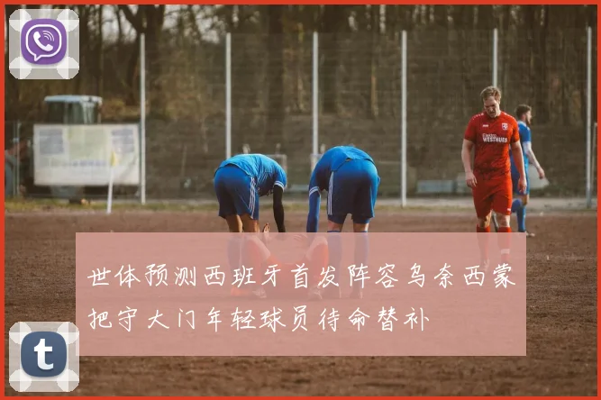 世体预测西班牙首发阵容乌奈西蒙把守大门年轻球员待命替补