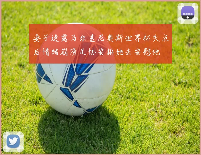 妻子透露马尔基尼奥斯世界杯失点后情绪崩溃足协安排她去安慰他