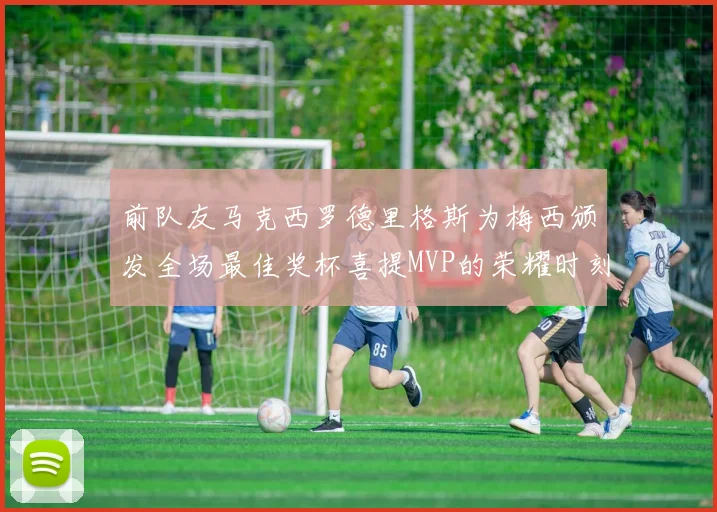 前队友马克西罗德里格斯为梅西颁发全场最佳奖杯喜提MVP的荣耀时刻