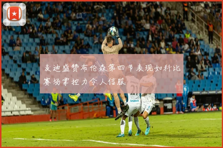 麦迪盛赞布伦森第四节表现如科比赛场掌控力令人信服