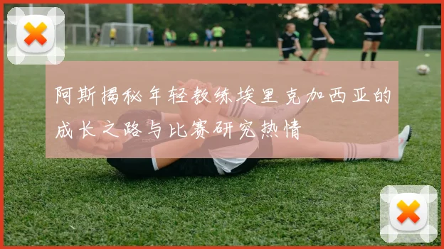 阿斯揭秘年轻教练埃里克加西亚的成长之路与比赛研究热情