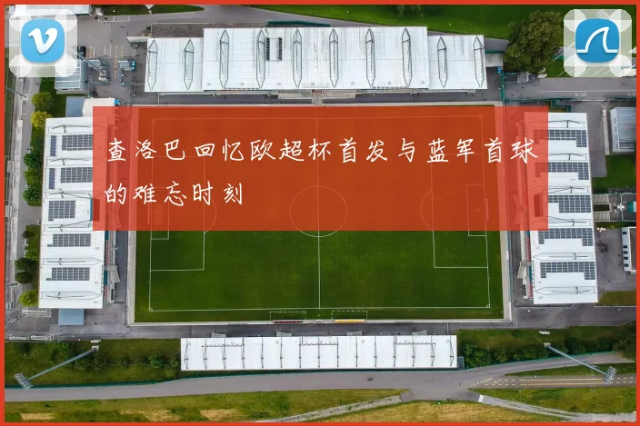 查洛巴回忆欧超杯首发与蓝军首球的难忘时刻