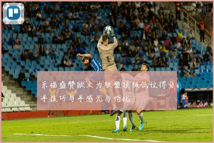 乐福盛赞欧文为联盟顶级低位得分手技巧与手感无与伦比