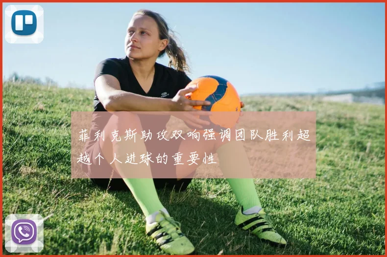 菲利克斯助攻双响强调团队胜利超越个人进球的重要性