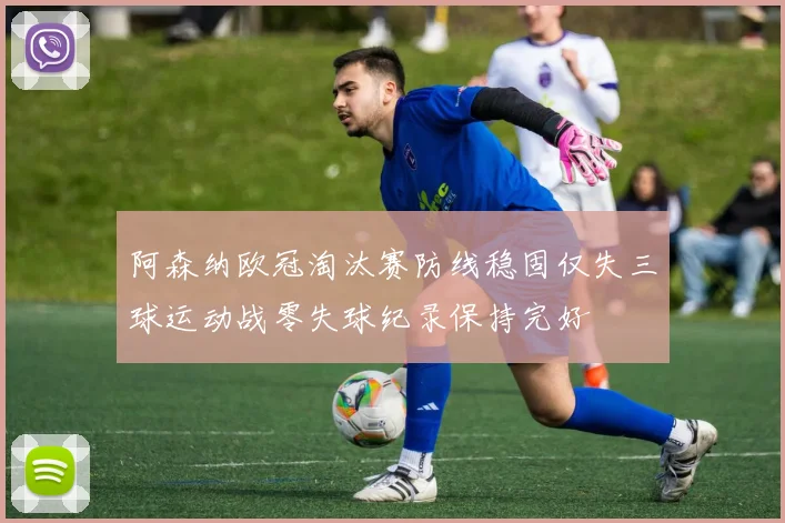 阿森纳欧冠淘汰赛防线稳固仅失三球运动战零失球纪录保持完好