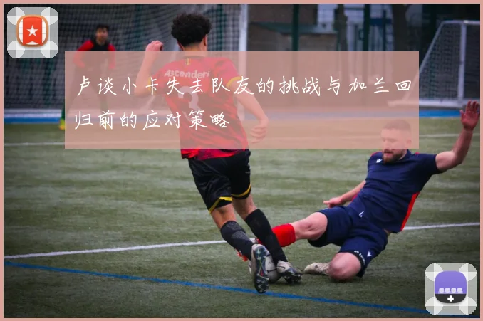 卢谈小卡失去队友的挑战与加兰回归前的应对策略