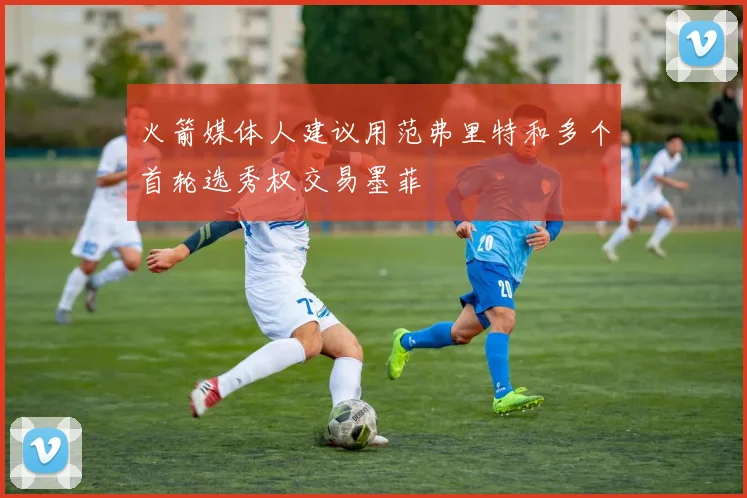 火箭媒体人建议用范弗里特和多个首轮选秀权交易墨菲